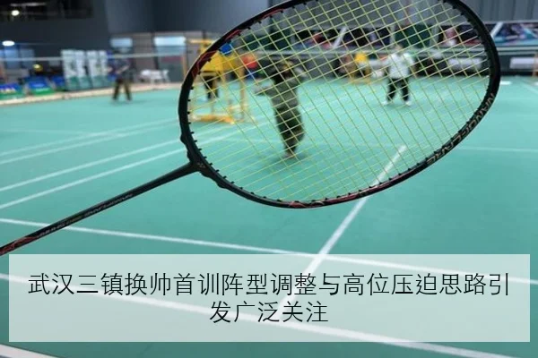 武汉三镇换帅首训阵型调整与高位压迫思路引发广泛关注